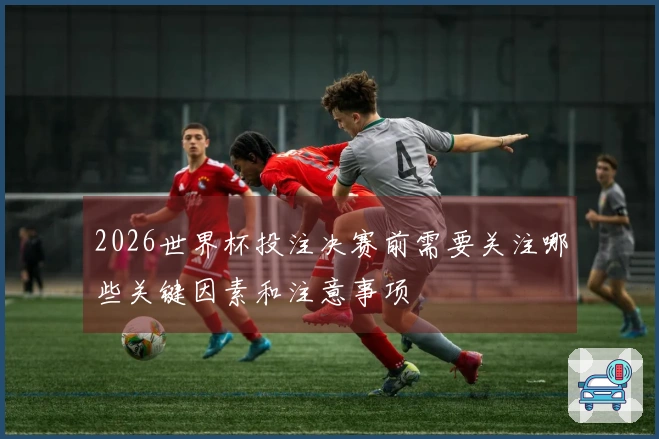 2026世界杯投注决赛前需要关注哪些关键因素和注意事项